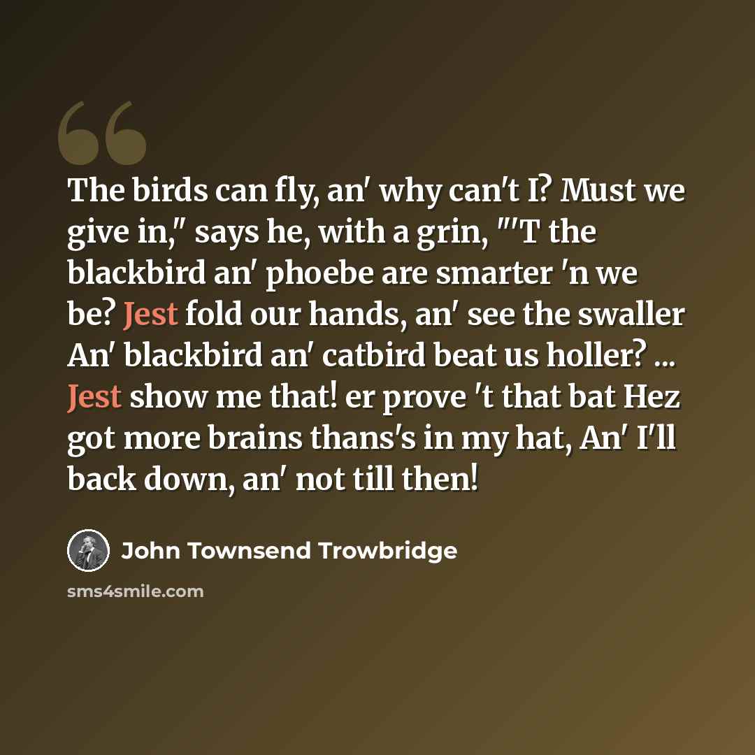 “The birds can fly, an' why can't I? Must we give in," says he, with a grin, "'T the blackbird an' phoebe are smarter 'n we be? Jest fold our hands, an' see the swaller An' blackbird an' catbird beat us holler? ... Jest show me that! er prove 't that bat Hez got more brains thans's in my hat, An'…” quote by John Townsend Trowbridge