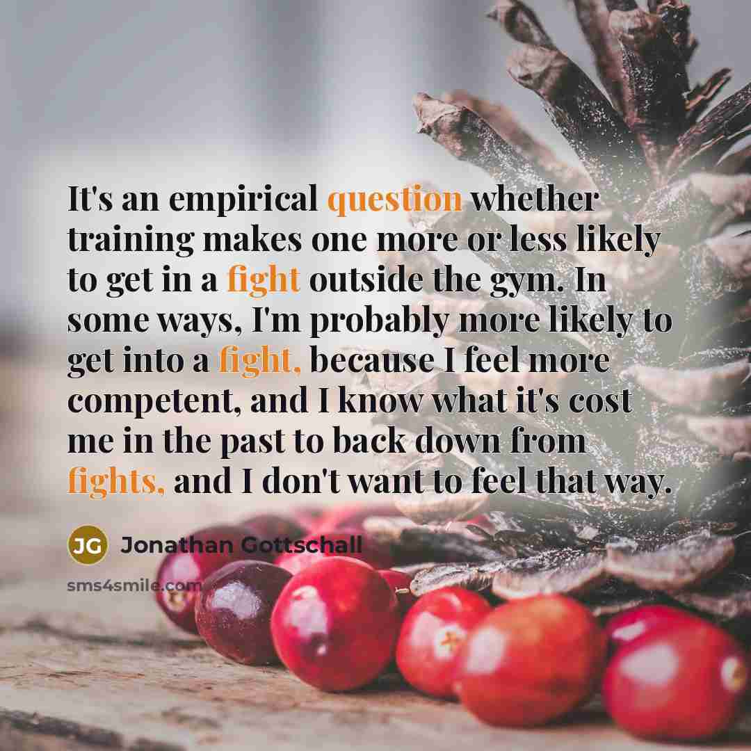 “It's an empirical question whether training makes one more or less likely to get in a fight outside the gym. In some ways, I'm probably more likely to get into a fight, because I feel more competent, and I know what it's cost me in the past to back down from fights, and I don't want to feel that…” quote by Jonathan Gottschall