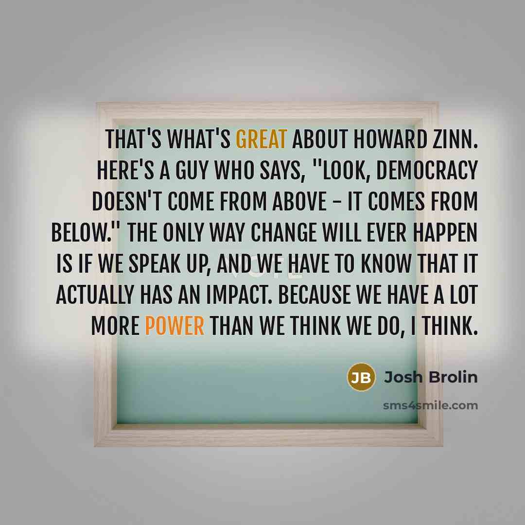 “That's what's great about Howard Zinn. Here's a guy who says, "Look, democracy doesn't come from above - it comes from below." The only way change will ever happen is if we speak up, and we have to know that it actually has an impact. Because we have a lot more power than we think we do, I think.” quote by Josh Brolin