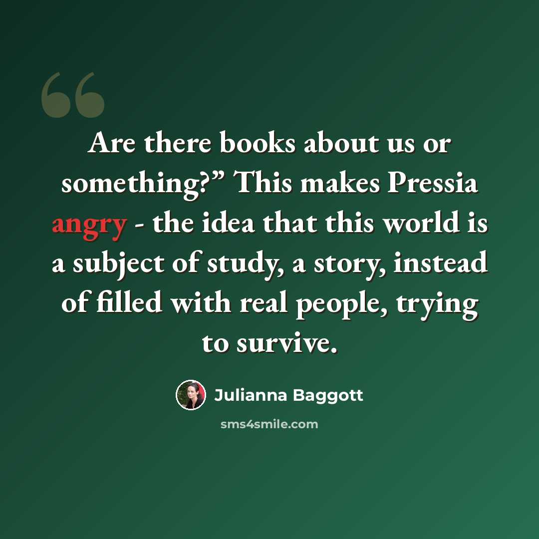 “Are there books about us or something?” This makes Pressia angry - the idea that this world is a subject of study, a story, instead of filled with real people, trying to survive.” quote by Julianna Baggott