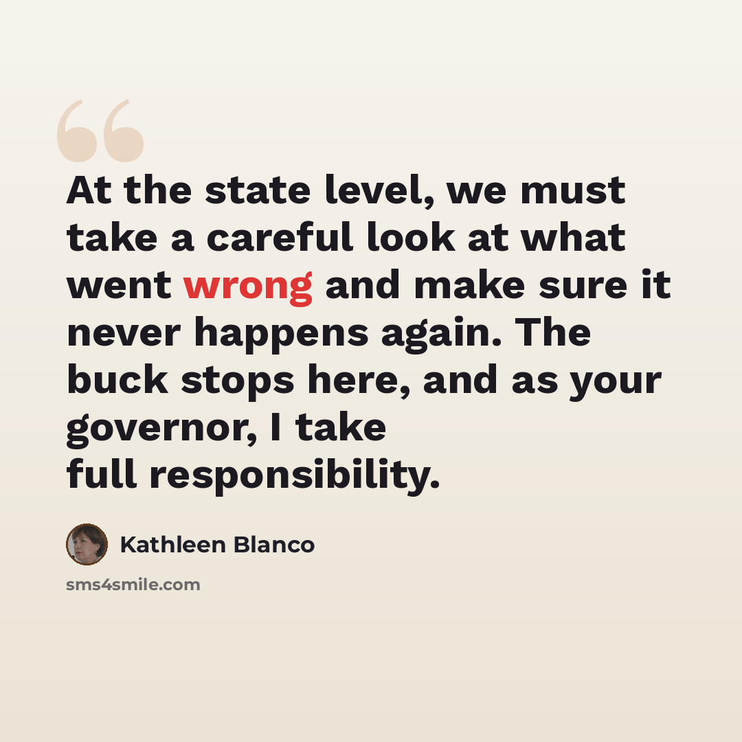 “At the state level, we must take a careful look at what went wrong and make sure it never happens again. The buck stops here, and as your governor, I take full responsibility.” quote by Kathleen Blanco