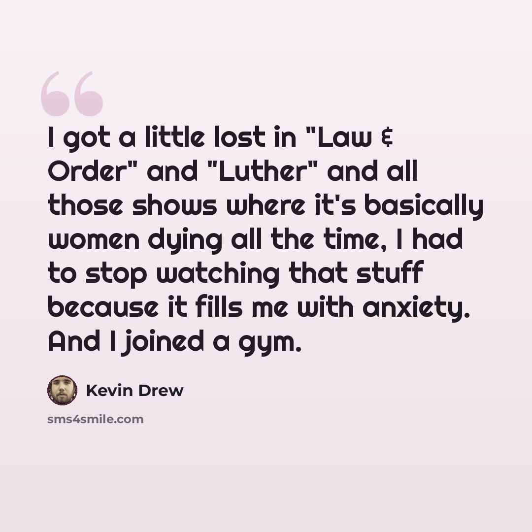 “I got a little lost in "Law & Order" and "Luther" and all those shows where it's basically women dying all the time, I had to stop watching that stuff because it fills me with anxiety. And I joined a gym.” quote by Kevin Drew