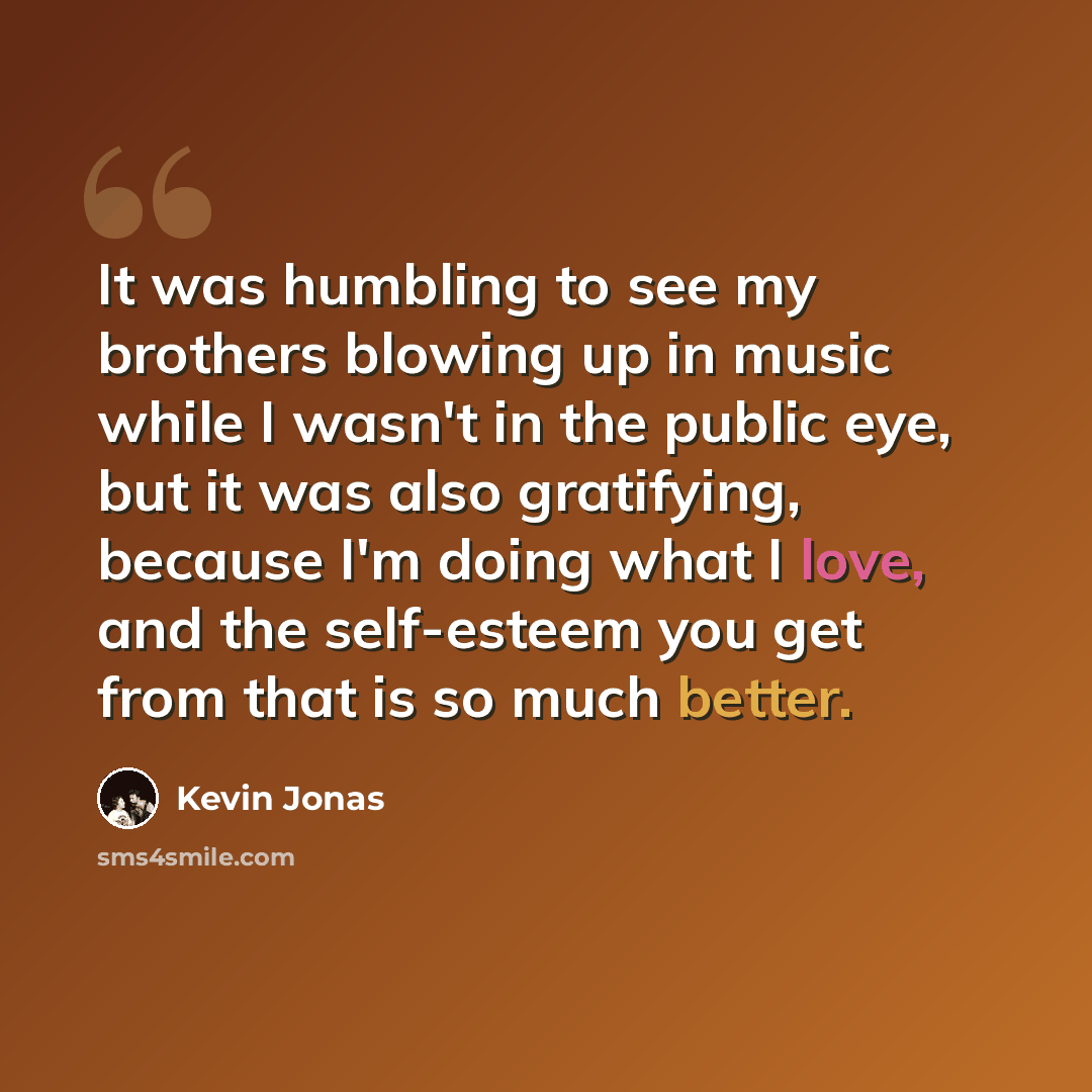 “It was humbling to see my brothers blowing up in music while I wasn't in the public eye, but it was also gratifying, because I'm doing what I love, and the self-esteem you get from that is so much better.” quote by Kevin Jonas