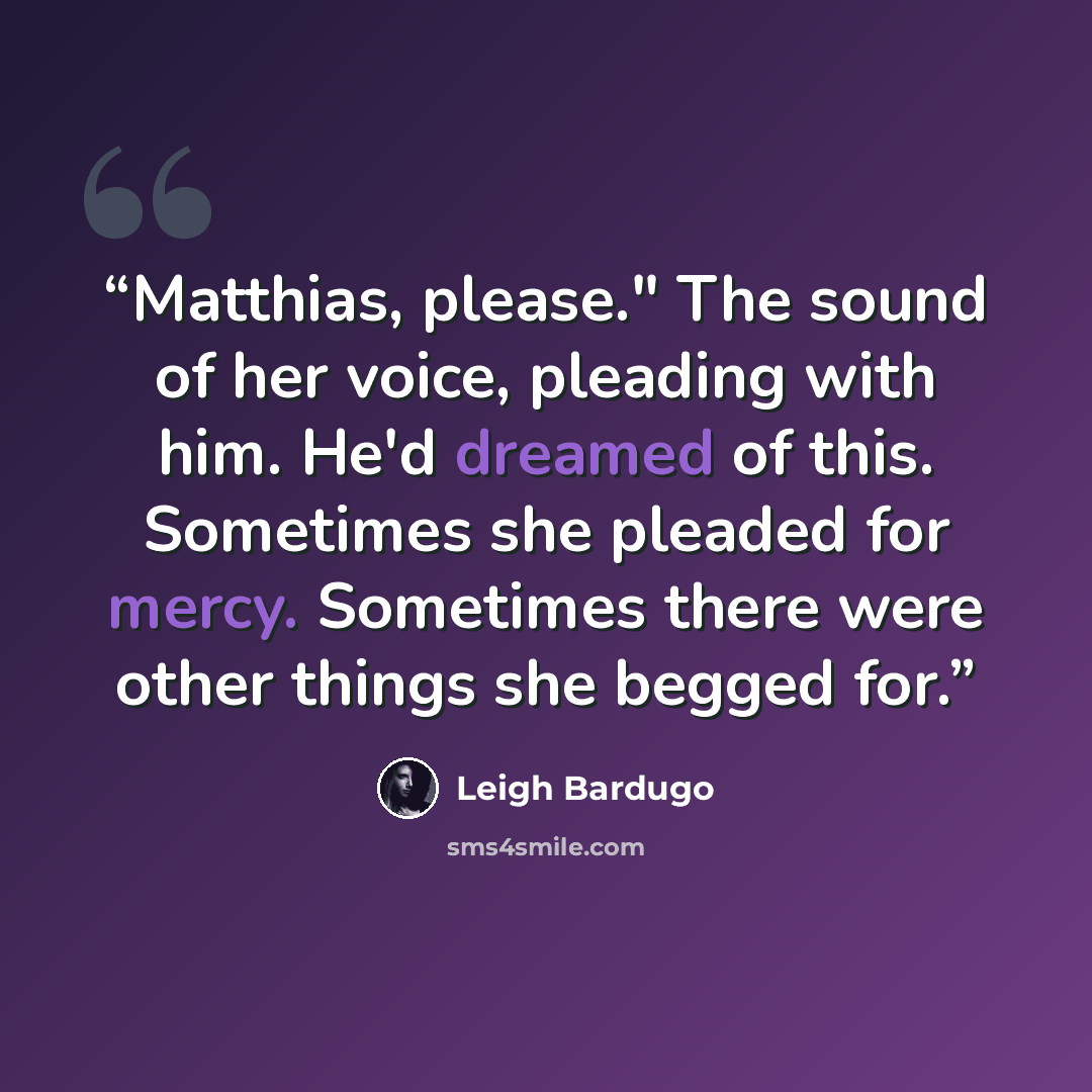 “Matthias, please." The sound of her voice, pleading with him. He'd dreamed of this. Sometimes she pleaded for mercy. Sometimes there were other things she begged for.” quote by Leigh Bardugo