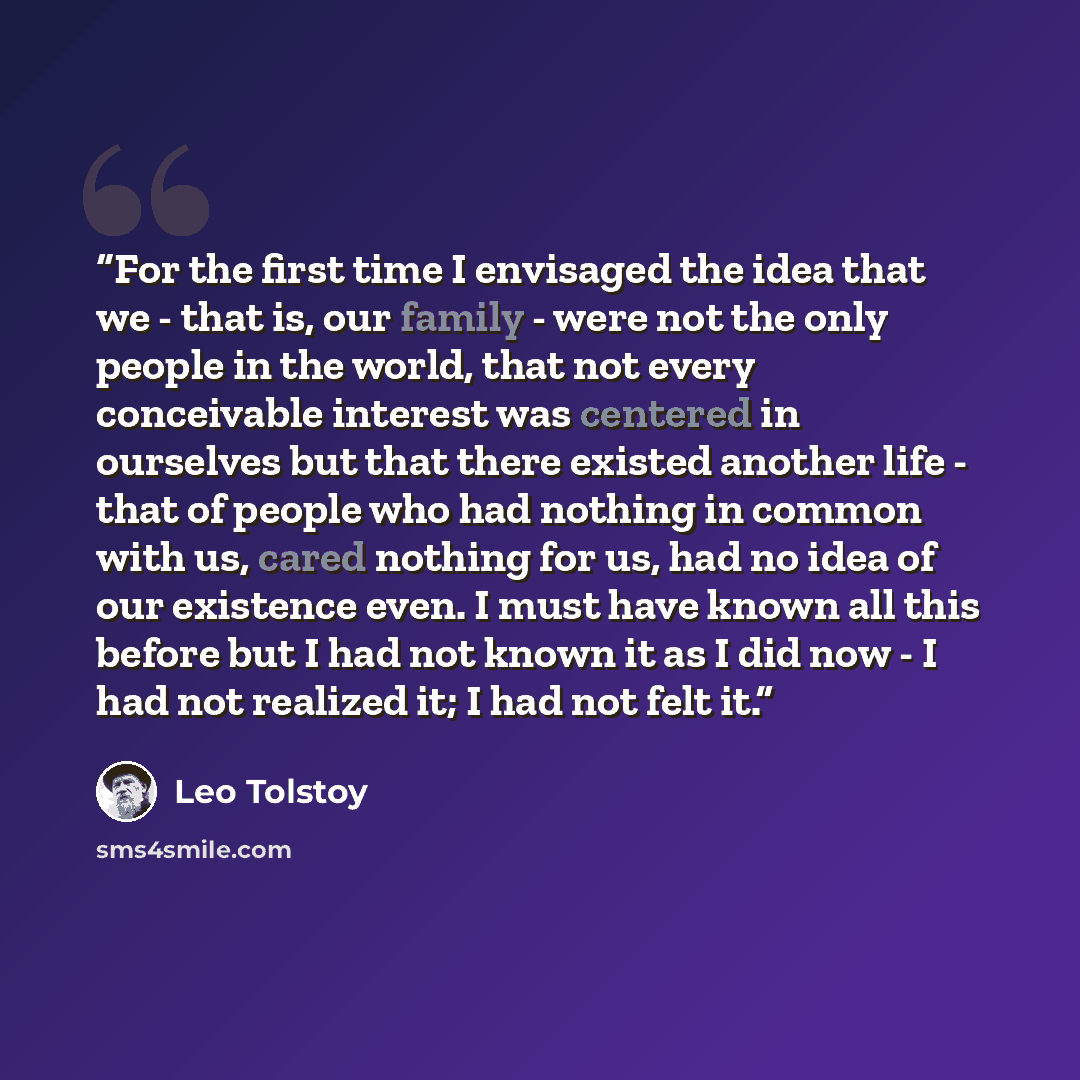“For the first time I envisaged the idea that we - that is, our family - were not the only people in the world, that not every conceivable interest was centered in ourselves but that there existed another life - that of people who had nothing in common with us, cared nothing for us, had no idea of…” quote by Leo Tolstoy