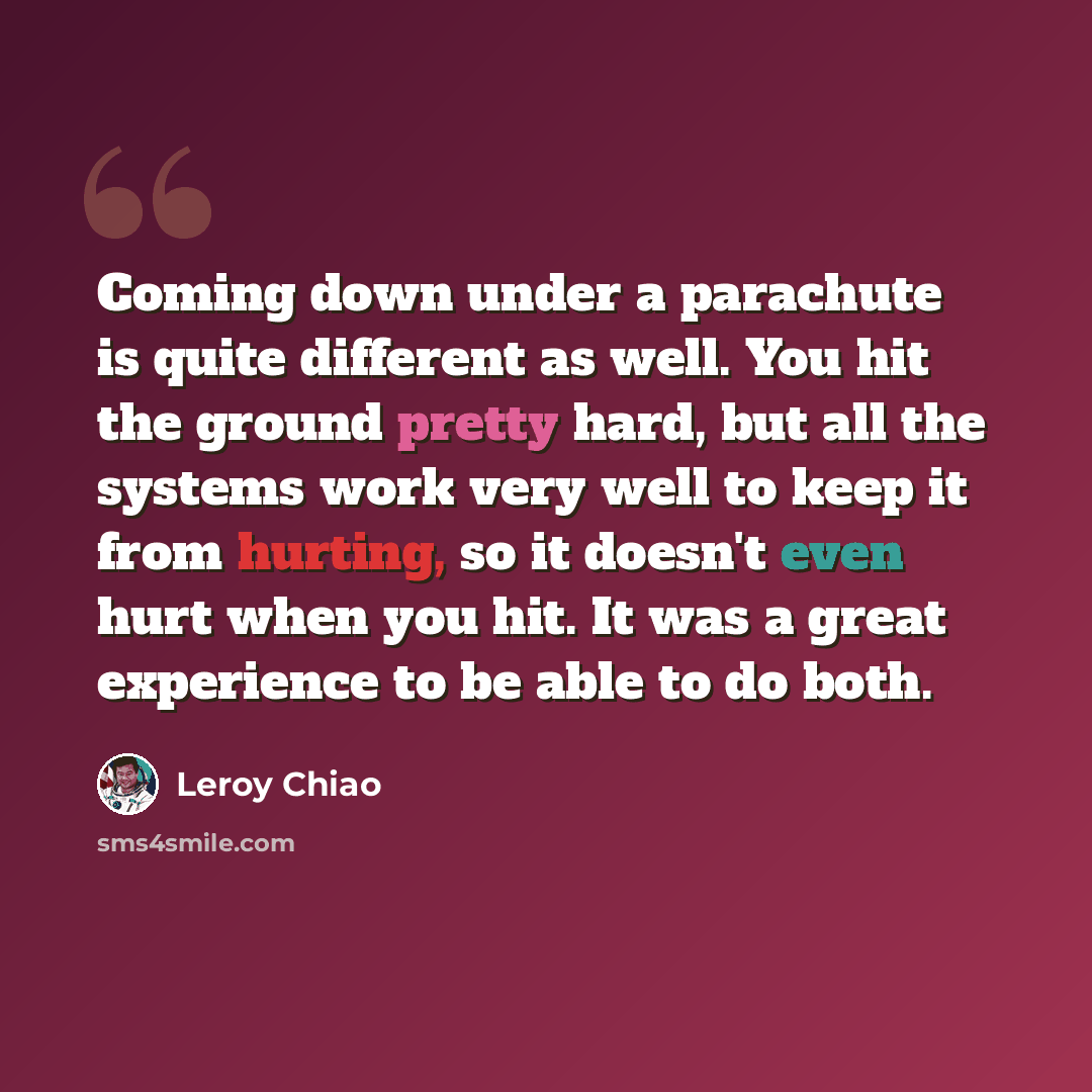 “Coming down under a parachute is quite different as well. You hit the ground pretty hard, but all the systems work very well to keep it from hurting, so it doesn't even hurt when you hit. It was a great experience to be able to do both.” quote by Leroy Chiao