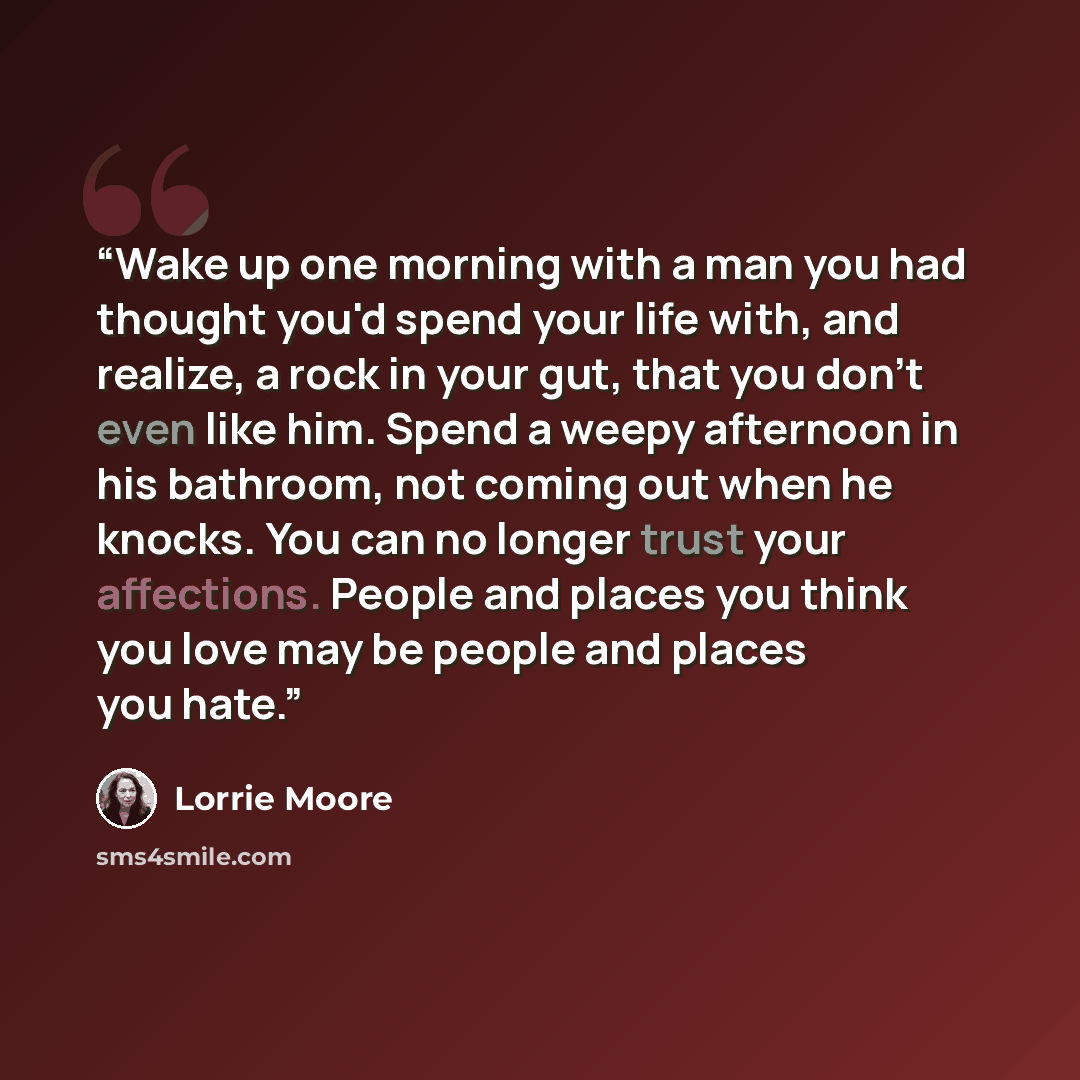 “Wake up one morning with a man you had thought you'd spend your life with, and realize, a rock in your gut, that you don't even like him. Spend a weepy afternoon in his bathroom, not coming out when he knocks. You can no longer trust your affections. People and places you think you love may be…” quote by Lorrie Moore