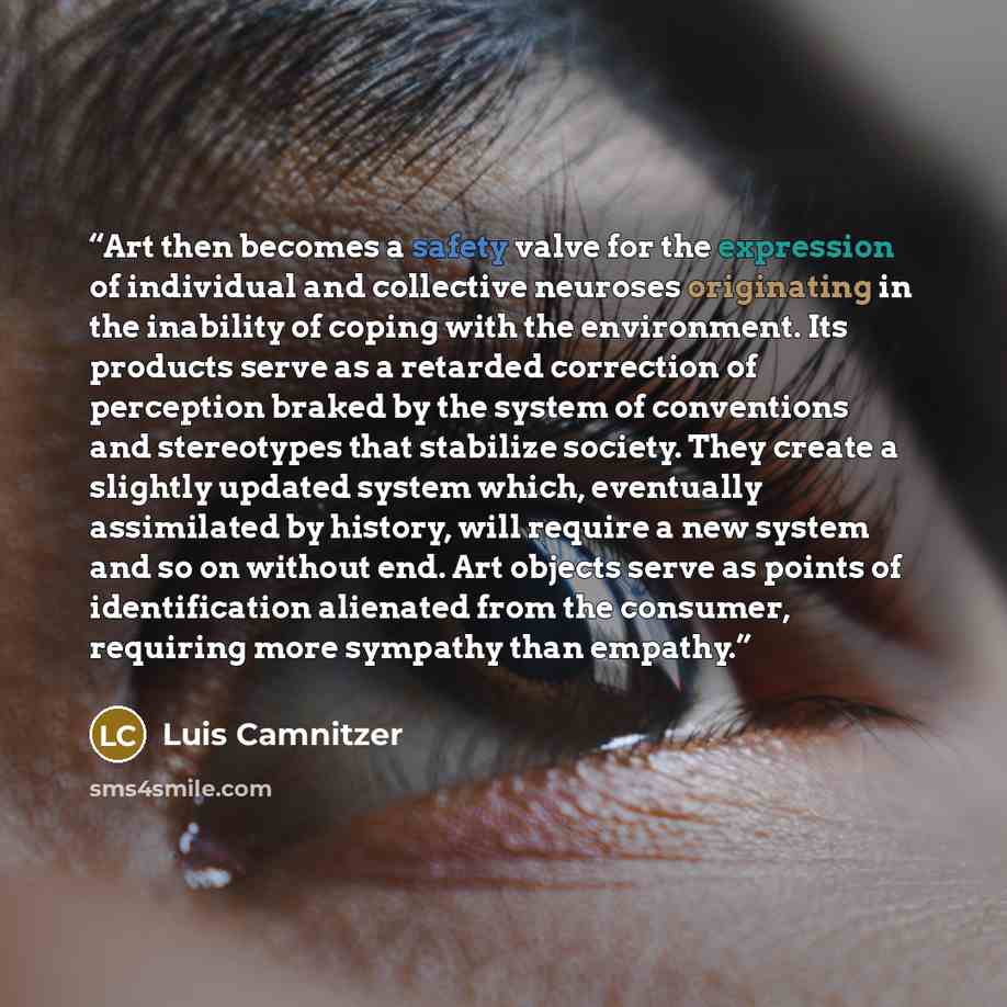 “Art then becomes a safety valve for the expression of individual and collective neuroses originating in the inability of coping with the environment. Its products serve as a retarded correction of perception braked by the system of conventions and stereotypes that stabilize society. They create a…” quote by Luis Camnitzer