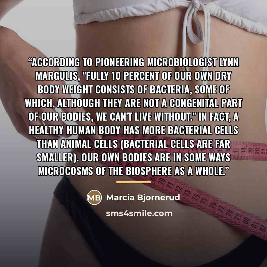 “According to pioneering microbiologist Lynn Margulis, "fully 10 percent of our own dry body weight consists of bacteria, some of which, although they are not a congenital part of our bodies, we can't live without." In fact, a healthy human body has more bacterial cells than animal cells (bacterial…” quote by Marcia Bjornerud