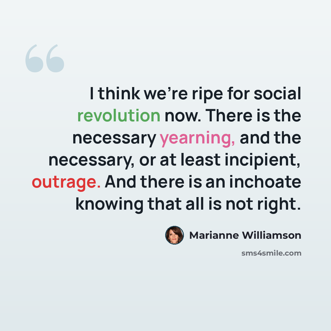 “I think we're ripe for social revolution now. There is the necessary yearning, and the necessary, or at least incipient, outrage. And there is an inchoate knowing that all is not right.” quote by Marianne Williamson
