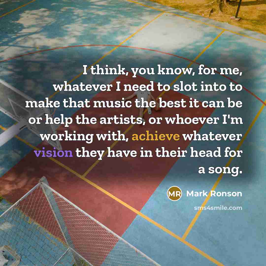 “I think, you know, for me, whatever I need to slot into to make that music the best it can be or help the artists, or whoever I'm working with, achieve whatever vision they have in their head for a song.” quote by Mark Ronson