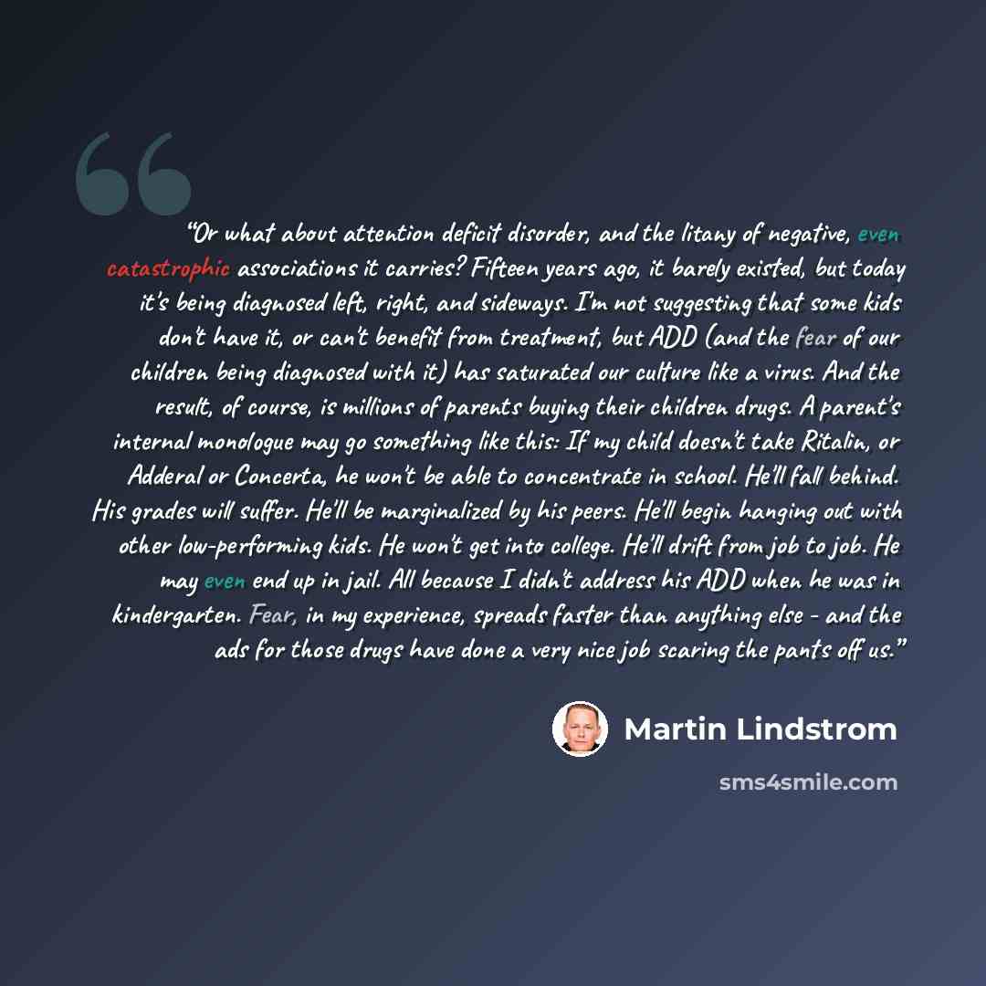 “Or what about attention deficit disorder, and the litany of negative, even catastrophic associations it carries? Fifteen years ago, it barely existed, but today it's being diagnosed left, right, and sideways. I'm not suggesting that some kids don't have it, or can't benefit from treatment, but ADD…” quote by Martin Lindstrom