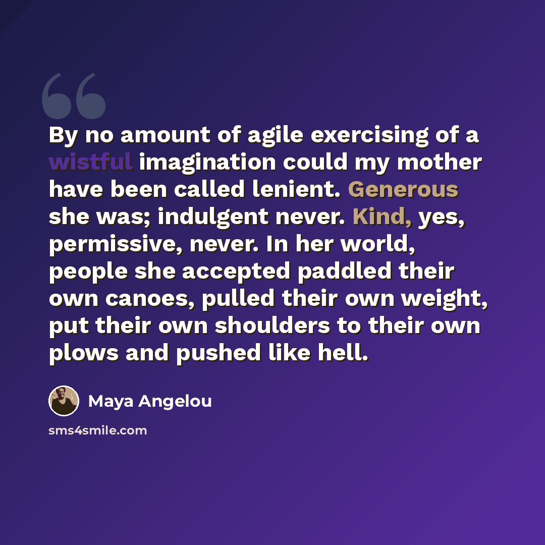 “By no amount of agile exercising of a wistful imagination could my mother have been called lenient. Generous she was; indulgent never. Kind, yes, permissive, never. In her world, people she accepted paddled their own canoes, pulled their own weight, put their own shoulders to their own plows and…” quote by Maya Angelou