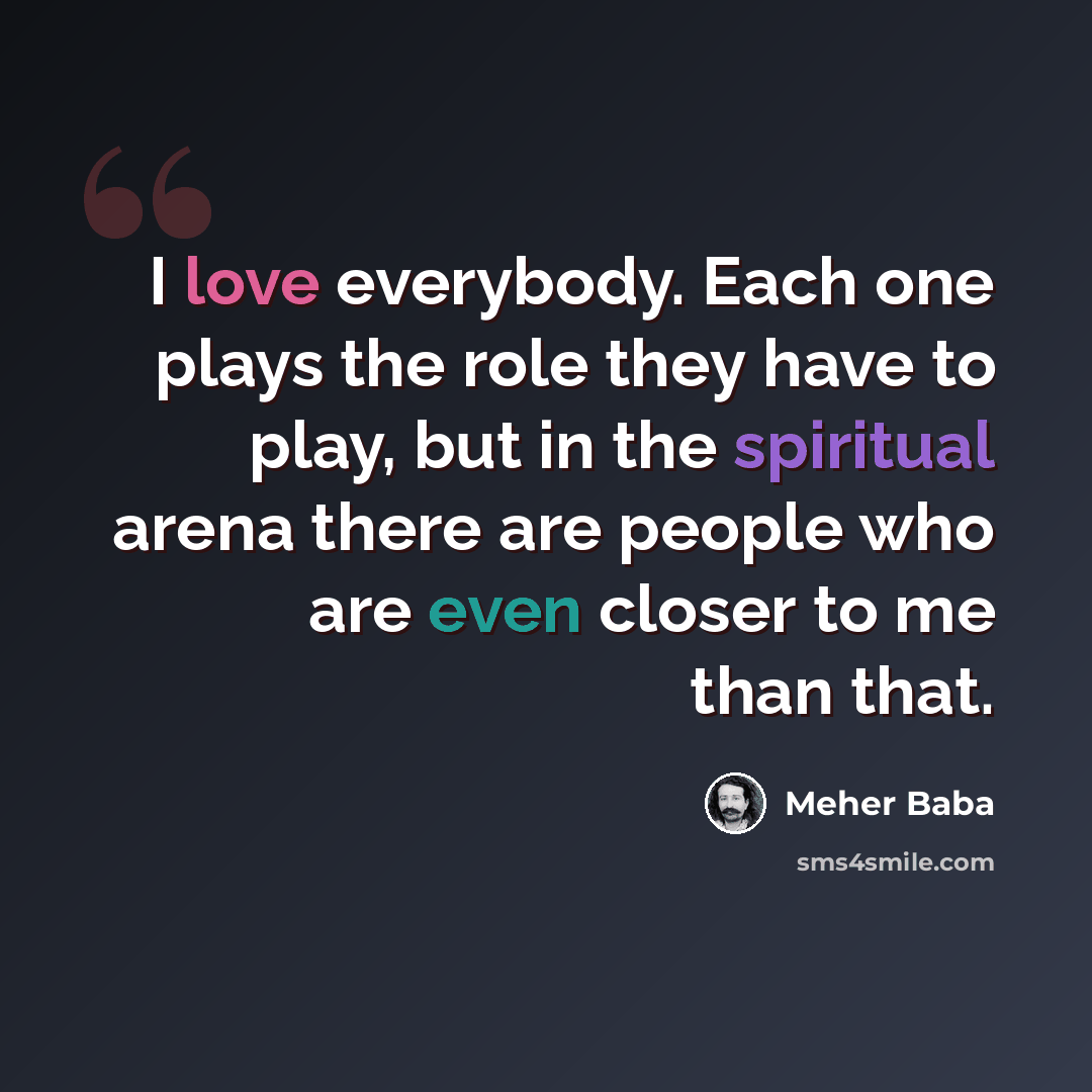 “I love everybody. Each one plays the role they have to play, but in the spiritual arena there are people who are even closer to me than that.” quote by Meher Baba