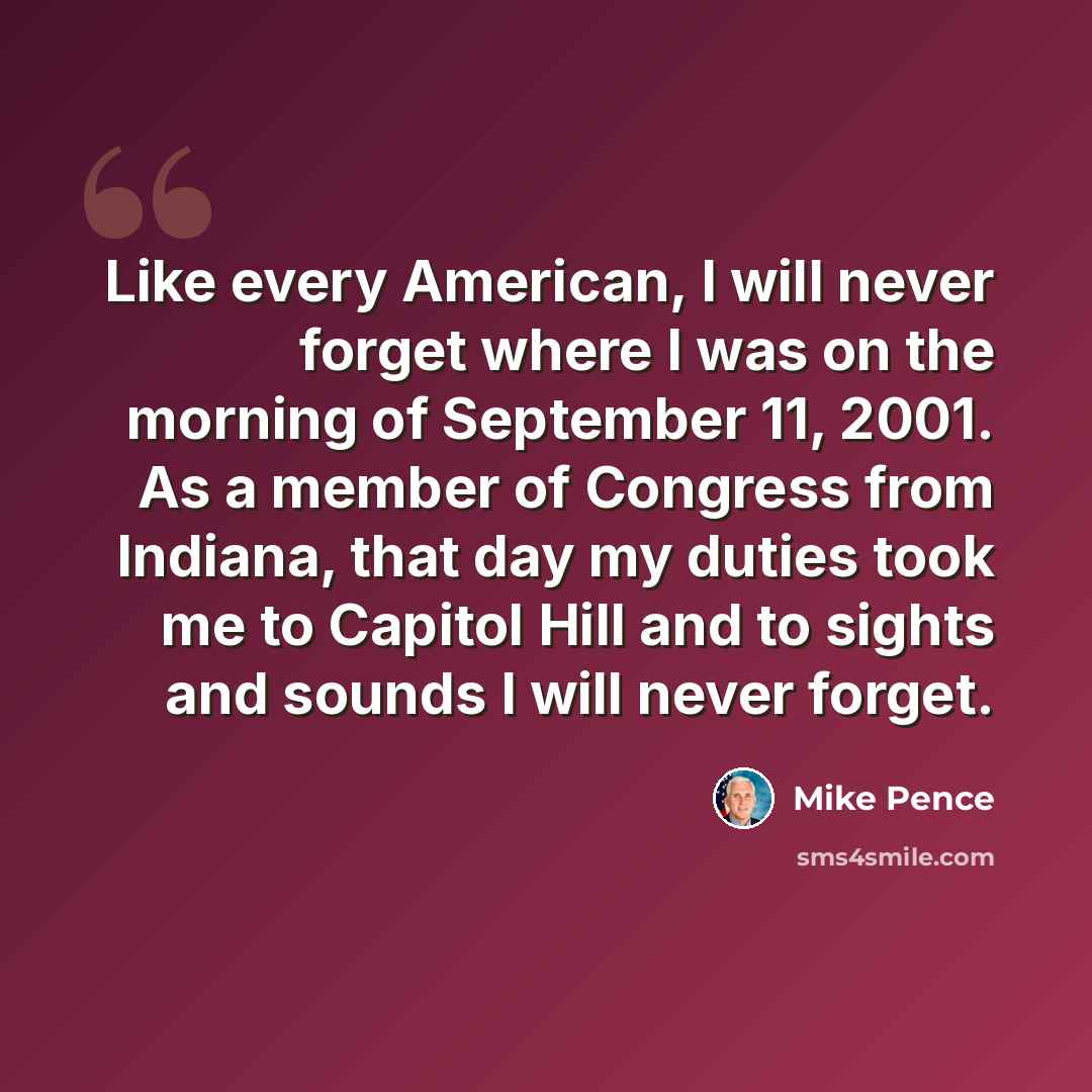 “Like every American, I will never forget where I was on the morning of September 11, 2001. As a member of Congress from Indiana, that day my duties took me to Capitol Hill and to sights and sounds I will never forget.” quote by Mike Pence