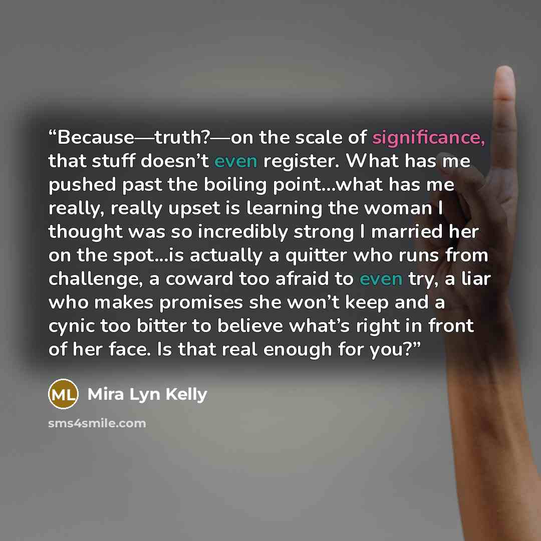 “Because—truth?—on the scale of significance, that stuff doesn’t even register. What has me pushed past the boiling point...what has me really, really upset is learning the woman I thought was so incredibly strong I married her on the spot...is actually a quitter who runs from challenge, a coward…” quote by Mira Lyn Kelly
