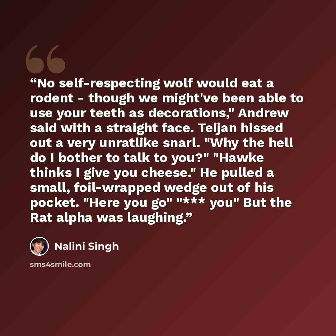 “No self-respecting wolf would eat a rodent - though we might've been able to use your teeth as decorations," Andrew said with a straight face. Teijan hissed out a very unratlike snarl. "Why the hell do I bother to talk to you?" "Hawke thinks I give you cheese." He pulled a small, foil-wrapped…” quote by Nalini Singh