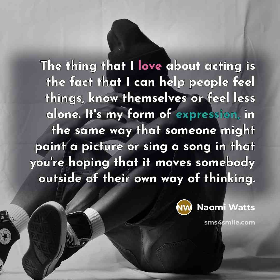“The thing that I love about acting is the fact that I can help people feel things, know themselves or feel less alone. It's my form of expression, in the same way that someone might paint a picture or sing a song in that you're hoping that it moves somebody outside of their own way of thinking.” quote by Naomi Watts