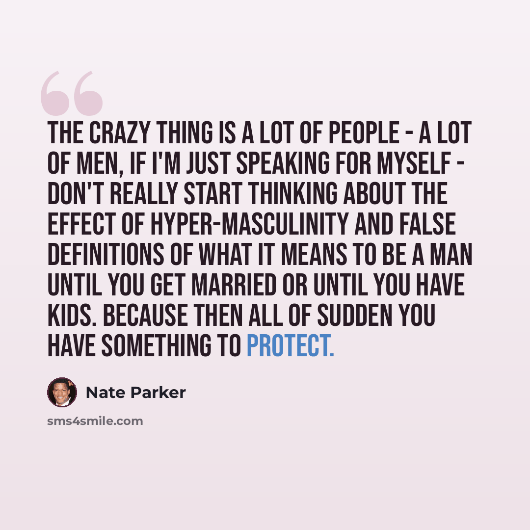 “The crazy thing is a lot of people - a lot of men, if I'm just speaking for myself - don't really start thinking about the effect of hyper-masculinity and false definitions of what it means to be a man until you get married or until you have kids. Because then all of sudden you have something to…” quote by Nate Parker
