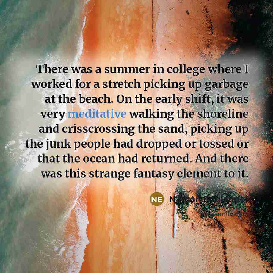 “There was a summer in college where I worked for a stretch picking up garbage at the beach. On the early shift, it was very meditative walking the shoreline and crisscrossing the sand, picking up the junk people had dropped or tossed or that the ocean had returned. And there was this strange…” quote by Nathan Englander