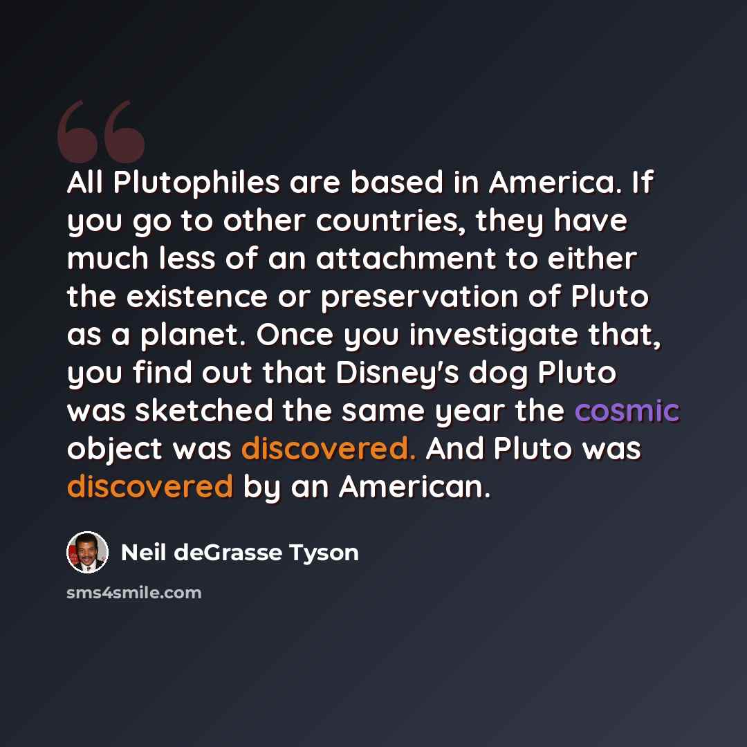 “All Plutophiles are based in America. If you go to other countries, they have much less of an attachment to either the existence or preservation of Pluto as a planet. Once you investigate that, you find out that Disney's dog Pluto was sketched the same year the cosmic object was discovered. And…” quote by Neil deGrasse Tyson