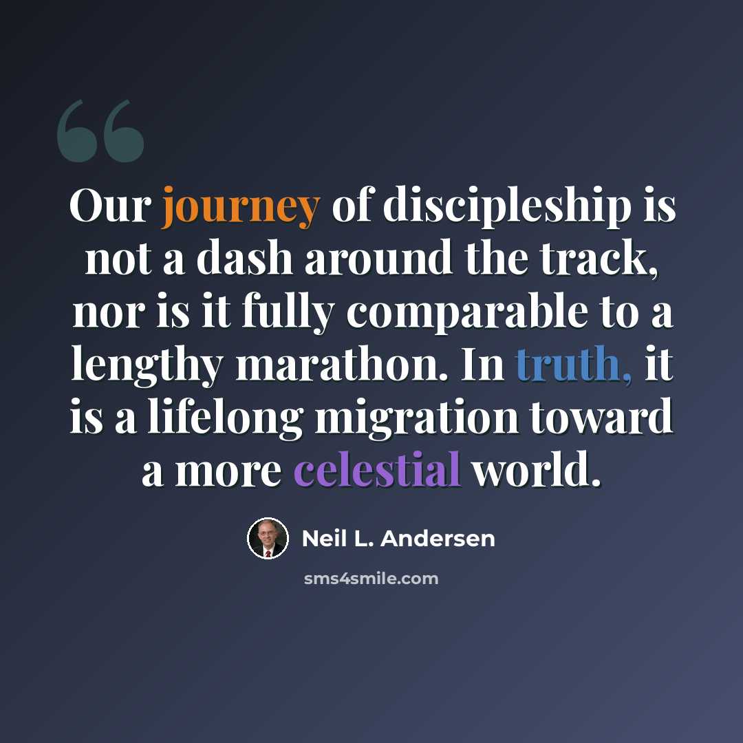 “Our journey of discipleship is not a dash around the track, nor is it fully comparable to a lengthy marathon. In truth, it is a lifelong migration toward a more celestial world.” quote by Neil L. Andersen
