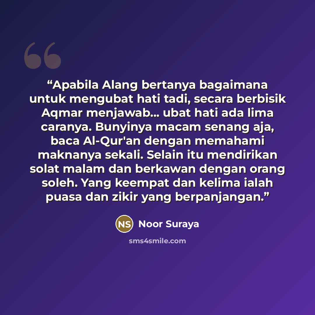 “Apabila Alang bertanya bagaimana untuk mengubat hati tadi, secara berbisik Aqmar menjawab... ubat hati ada lima caranya. Bunyinya macam senang aja, baca Al-Qur'an dengan memahami maknanya sekali. Selain itu mendirikan solat malam dan berkawan dengan orang soleh. Yang keempat dan kelima ialah puasa…” quote by Noor Suraya