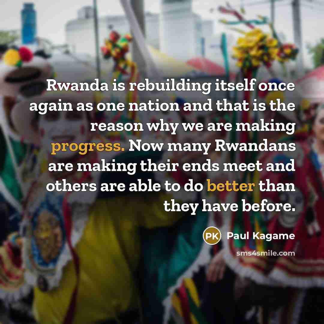 “Rwanda is rebuilding itself once again as one nation and that is the reason why we are making progress. Now many Rwandans are making their ends meet and others are able to do better than they have before.” quote by Paul Kagame