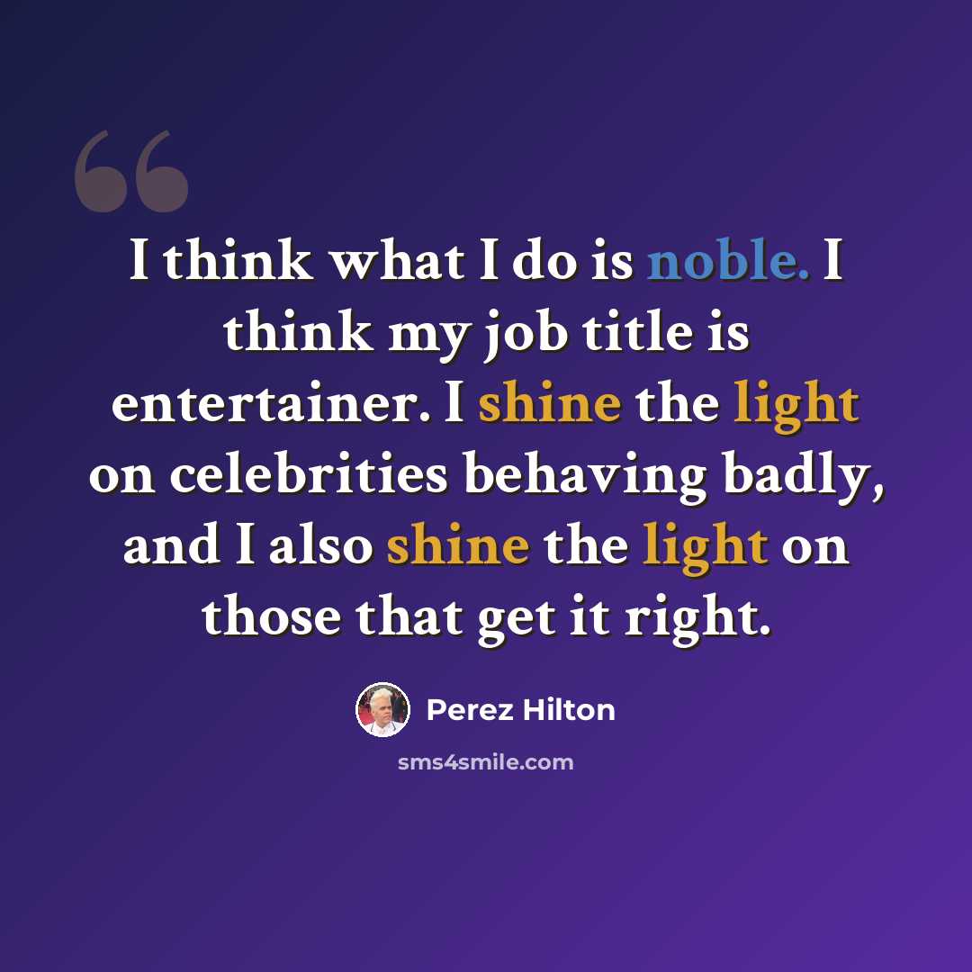 “I think what I do is noble. I think my job title is entertainer. I shine the light on celebrities behaving badly, and I also shine the light on those that get it right.” quote by Perez Hilton