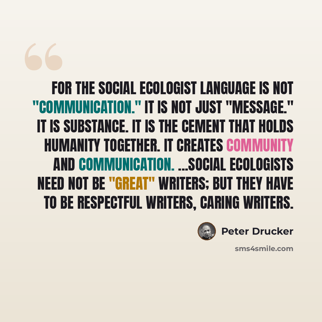 “For the social ecologist language is not "communication." It is not just "message." It is substance. It is the cement that holds humanity together. It creates community and communication. ...Social ecologists need not be "great" writers; but they have to be respectful writers, caring writers.” quote by Peter Drucker