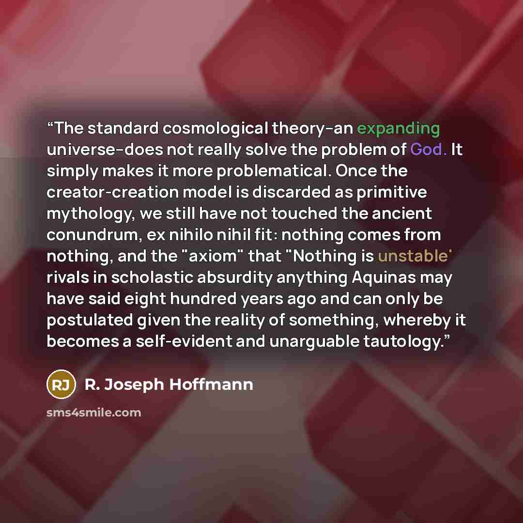“The standard cosmological theory--an expanding universe--does not really solve the problem of God. It simply makes it more problematical. Once the creator-creation model is discarded as primitive mythology, we still have not touched the ancient conundrum, ex nihilo nihil fit: nothing comes from…” quote by r. joseph hoffmann