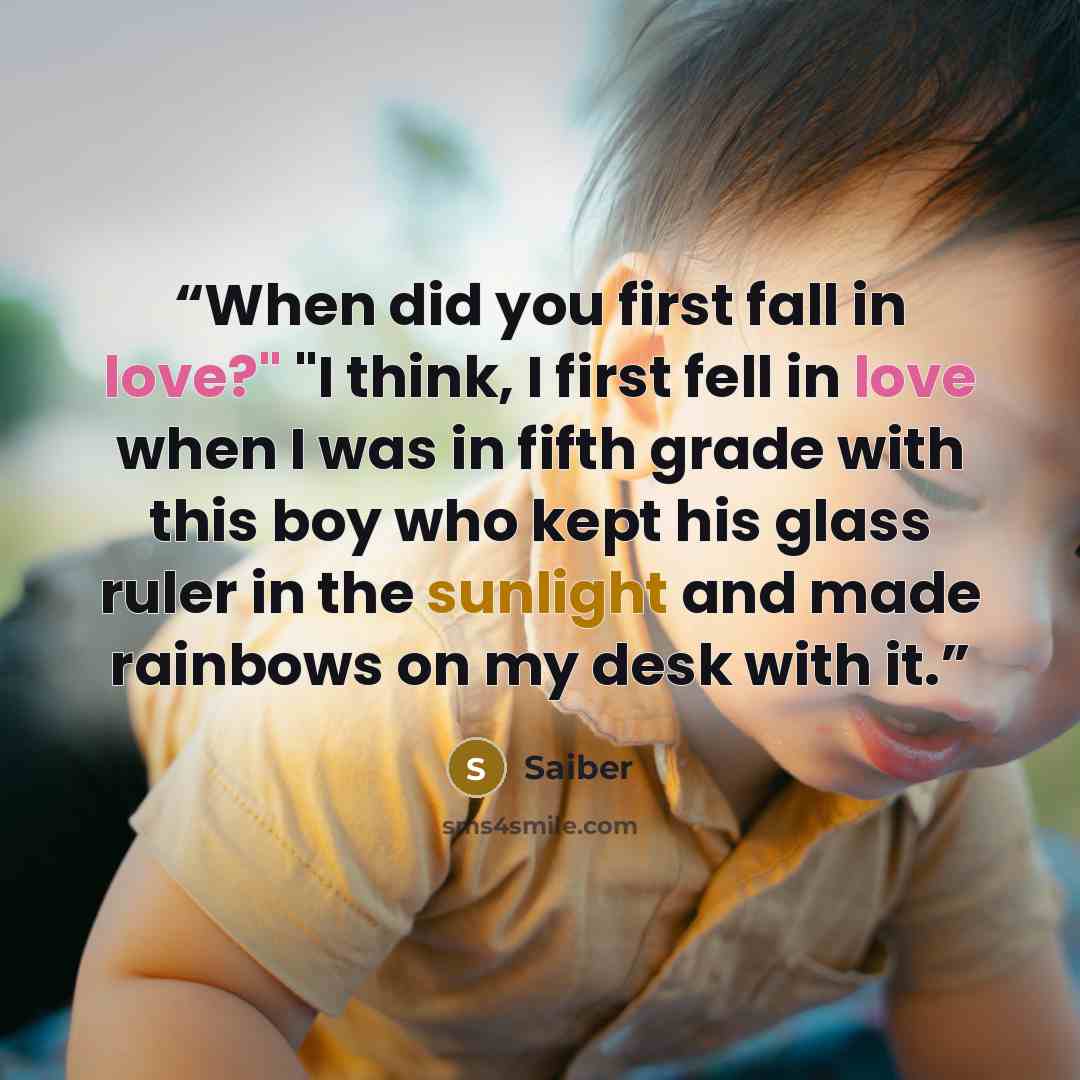 “When did you first fall in love?" "I think, I first fell in love when I was in fifth grade with this boy who kept his glass ruler in the sunlight and made rainbows on my desk with it.” quote by Saiber