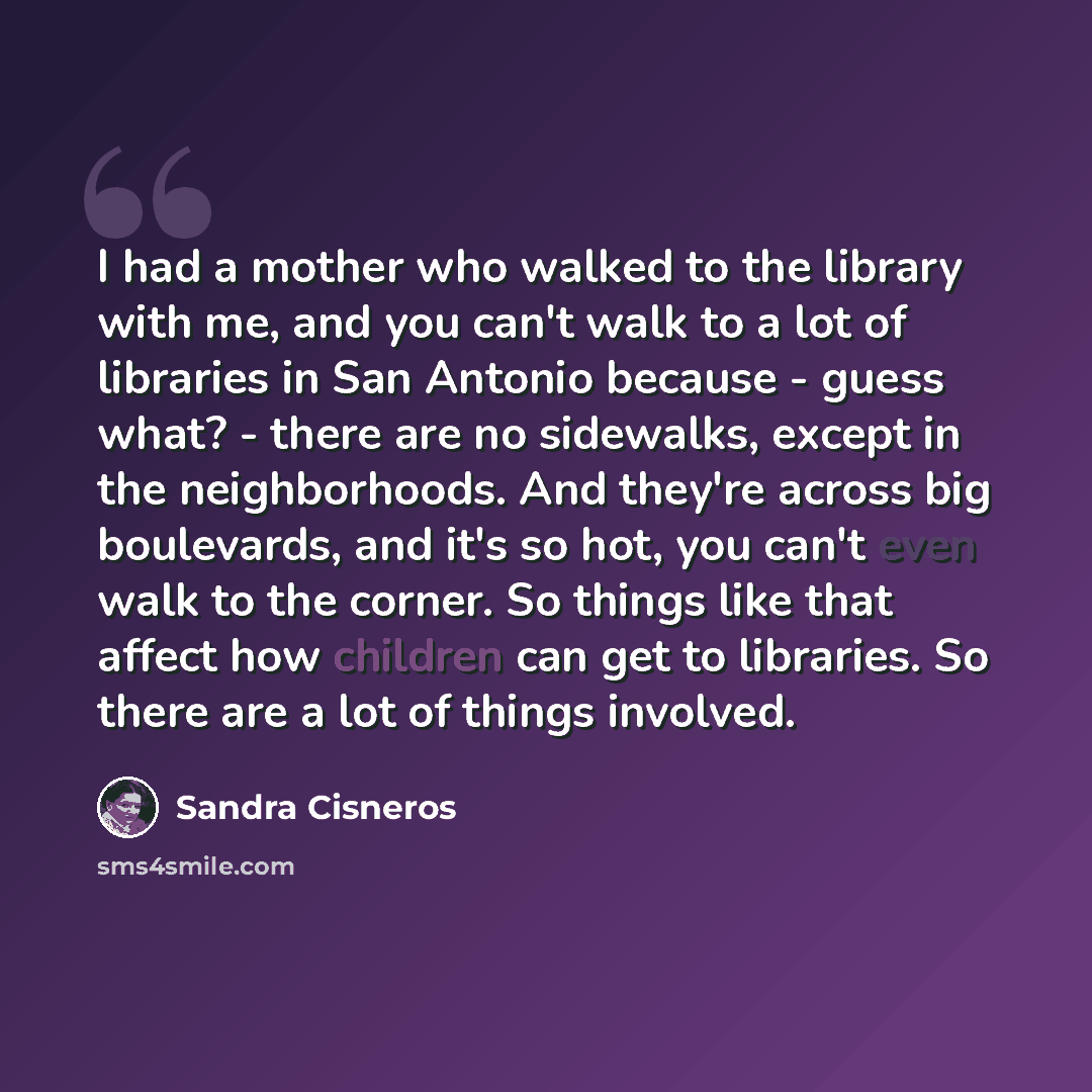 “I had a mother who walked to the library with me, and you can't walk to a lot of libraries in San Antonio because - guess what? - there are no sidewalks, except in the neighborhoods. And they're across big boulevards, and it's so hot, you can't even walk to the corner. So things like that affect…” quote by Sandra Cisneros