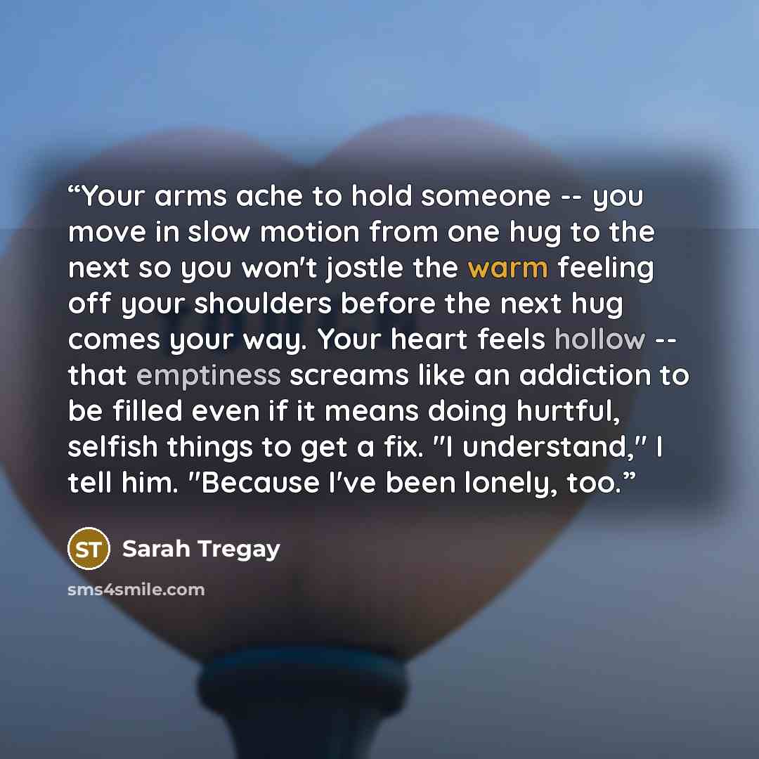 “Your arms ache to hold someone -- you move in slow motion from one hug to the next so you won't jostle the warm feeling off your shoulders before the next hug comes your way. Your heart feels hollow -- that emptiness screams like an addiction to be filled even if it means doing hurtful, selfish…” quote by Sarah Tregay