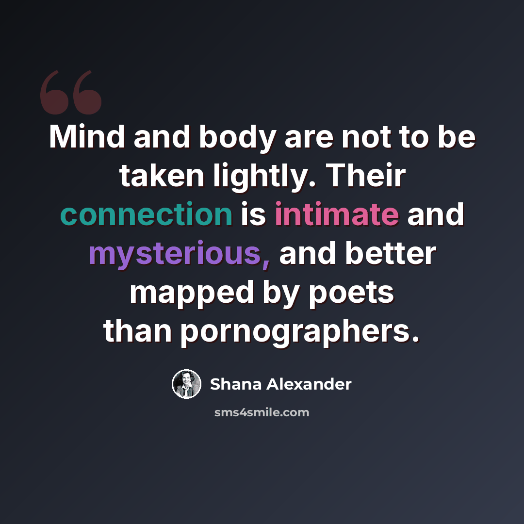 “Mind and body are not to be taken lightly. Their connection is intimate and mysterious, and better mapped by poets than pornographers.” quote by Shana Alexander