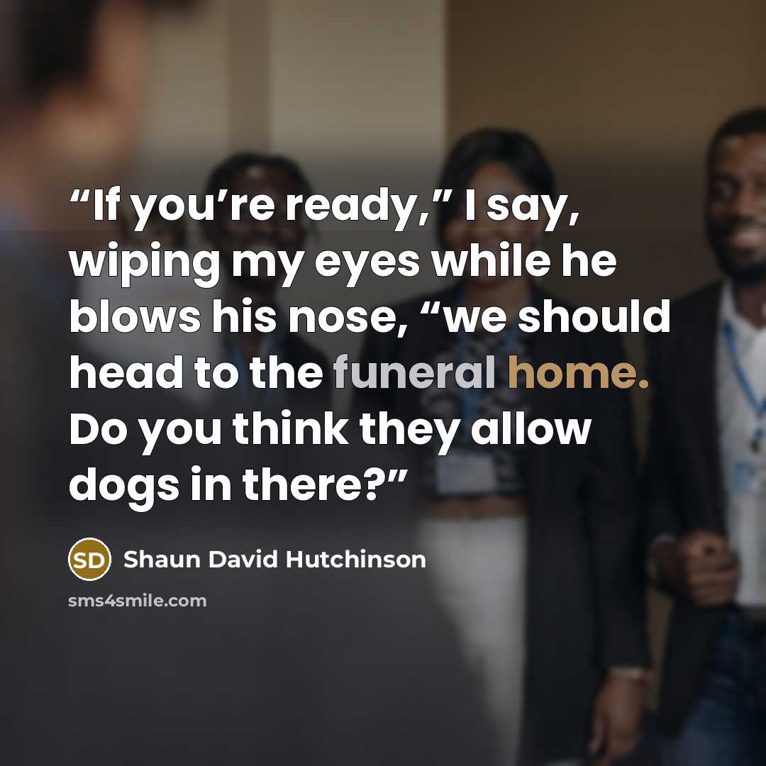 “If you’re ready,” I say, wiping my eyes while he blows his nose, “we should head to the funeral home. Do you think they allow dogs in there?” quote by Shaun David Hutchinson