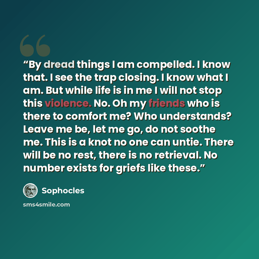 “By dread things I am compelled. I know that. I see the trap closing. I know what I am. But while life is in me I will not stop this violence. No. Oh my friends who is there to comfort me? Who understands? Leave me be, let me go, do not soothe me. This is a knot no one can untie. There will be no…” quote by Sophocles