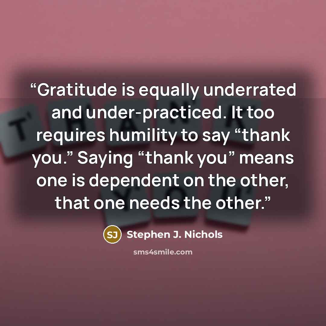 “Gratitude is equally underrated and under-practiced. It too requires humility to say “thank you.” Saying “thank you” means one is dependent on the other, that one needs the other.” quote by Stephen J. Nichols