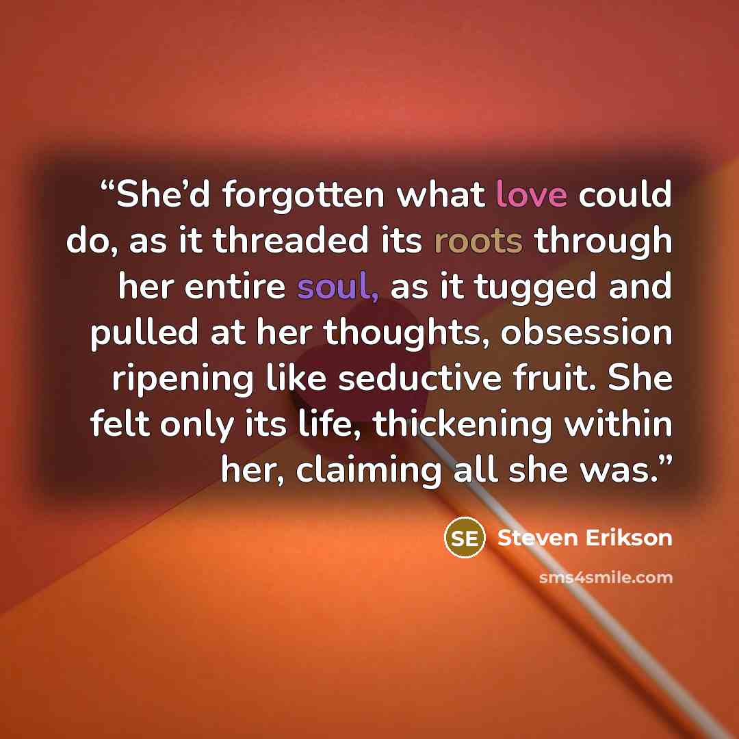 “She’d forgotten what love could do, as it threaded its roots through her entire soul, as it tugged and pulled at her thoughts, obsession ripening like seductive fruit. She felt only its life, thickening within her, claiming all she was.” quote by Steven Erikson