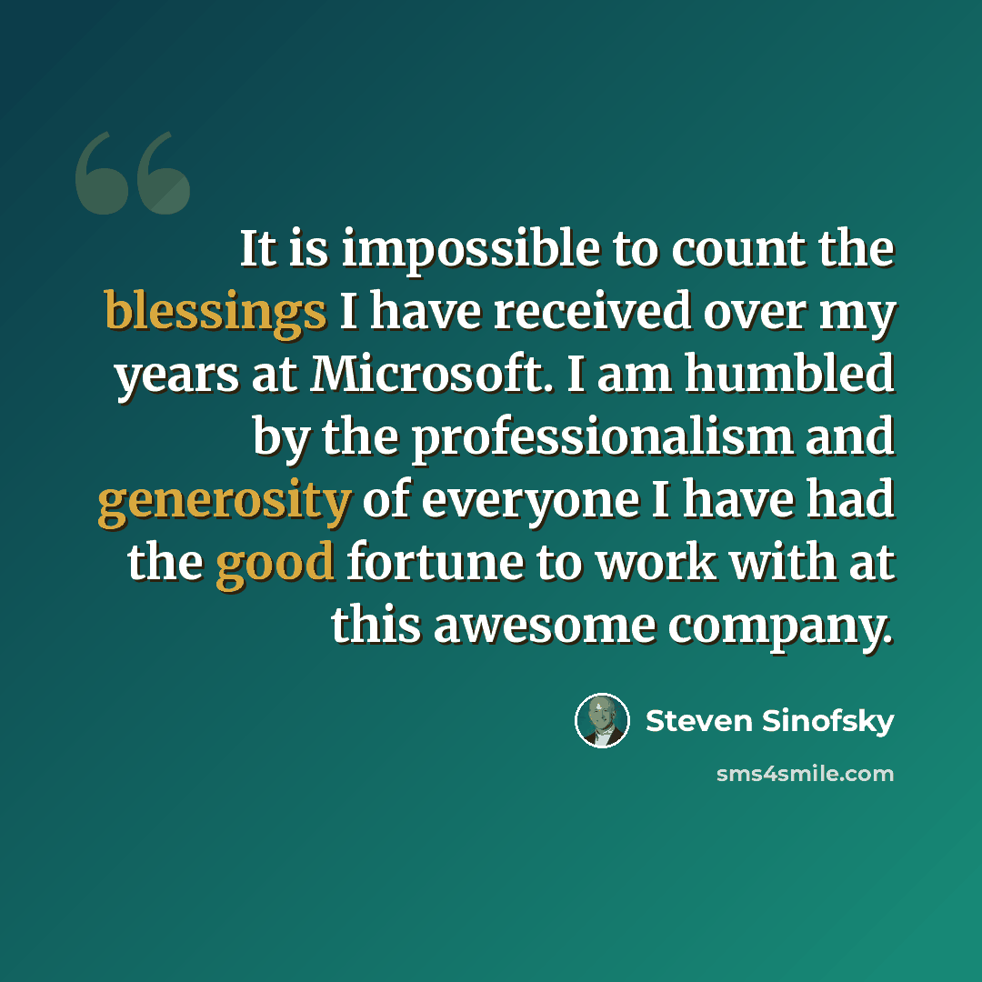 “It is impossible to count the blessings I have received over my years at Microsoft. I am humbled by the professionalism and generosity of everyone I have had the good fortune to work with at this awesome company.” quote by Steven Sinofsky