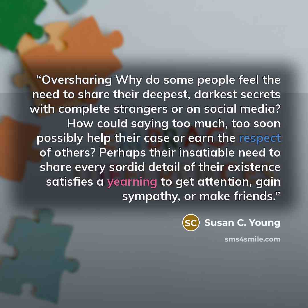 “Oversharing Why do some people feel the need to share their deepest, darkest secrets with complete strangers or on social media? How could saying too much, too soon possibly help their case or earn the respect of others? Perhaps their insatiable need to share every sordid detail of their existence…” quote by Susan C. Young