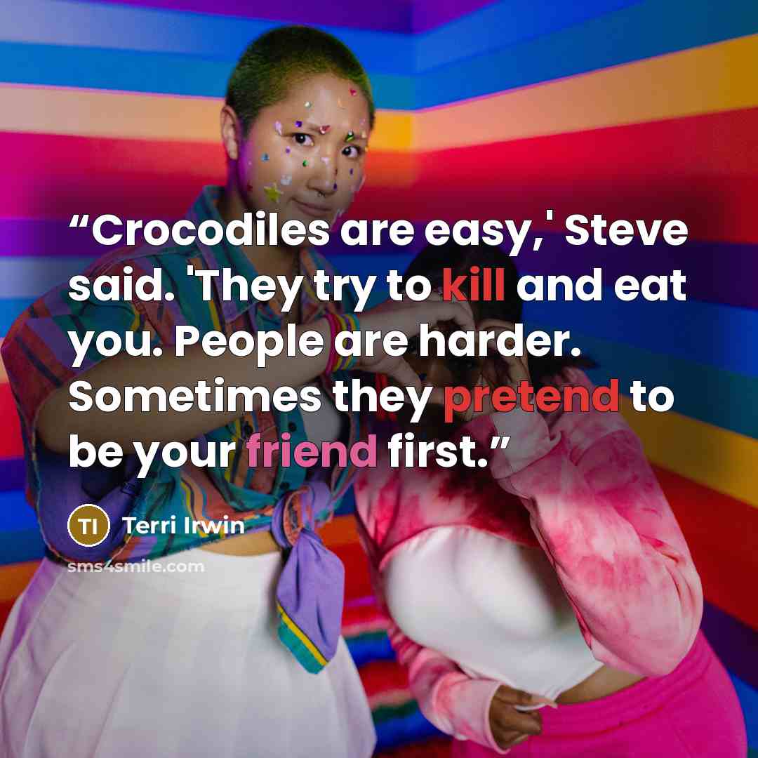 “Crocodiles are easy,' Steve said. 'They try to kill and eat you. People are harder. Sometimes they pretend to be your friend first.” quote by Terri Irwin