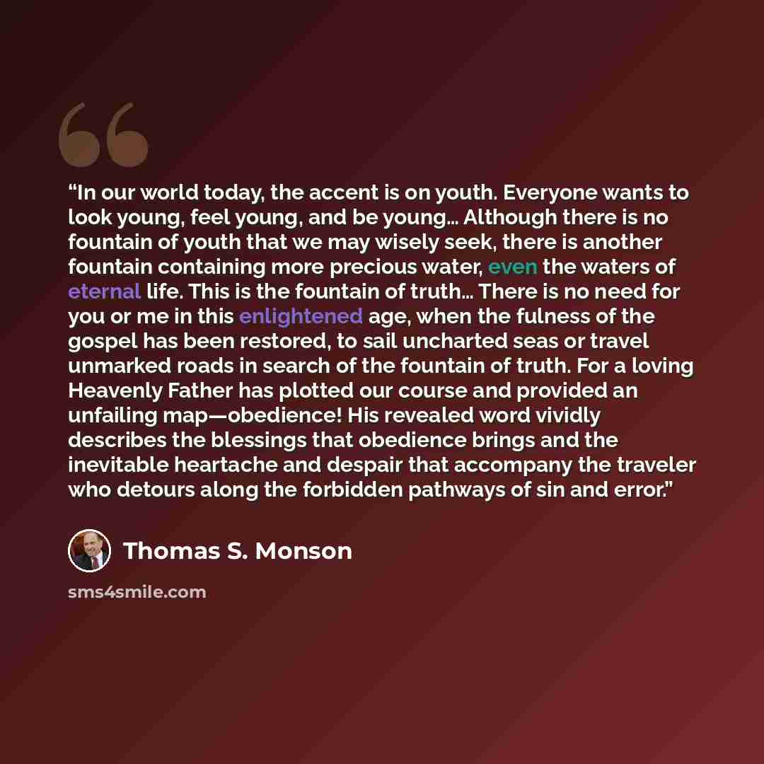 “In our world today, the accent is on youth. Everyone wants to look young, feel young, and be young… Although there is no fountain of youth that we may wisely seek, there is another fountain containing more precious water, even the waters of eternal life. This is the fountain of truth… There is no…” quote by Thomas S. Monson