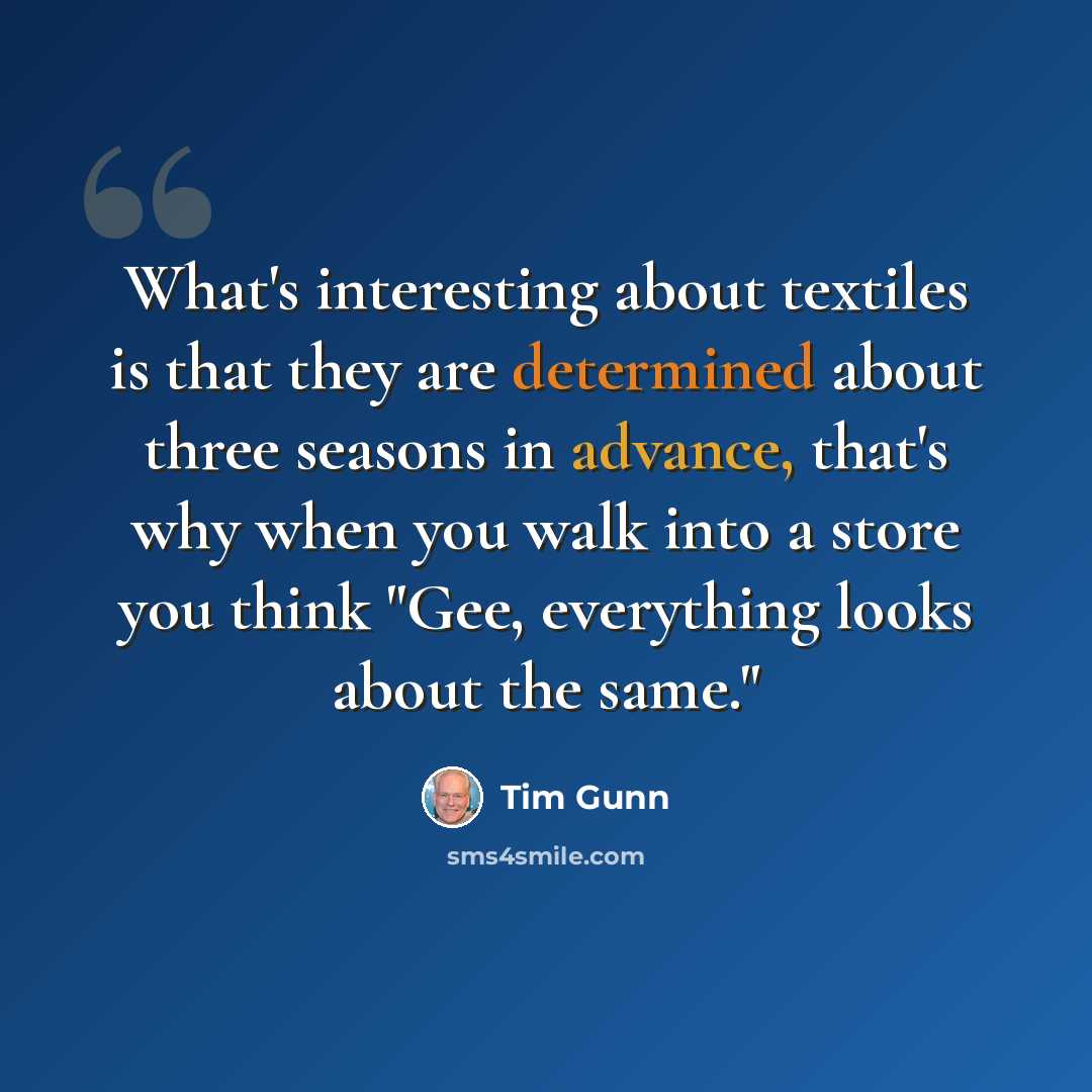 “What's interesting about textiles is that they are determined about three seasons in advance, that's why when you walk into a store you think "Gee, everything looks about the same."” quote by Tim Gunn