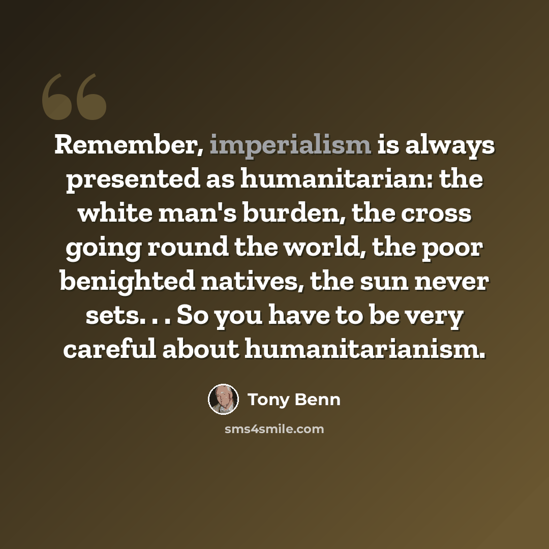 “Remember, imperialism is always presented as humanitarian: the white man's burden, the cross going round the world, the poor benighted natives, the sun never sets. . . So you have to be very careful about humanitarianism.” quote by Tony Benn