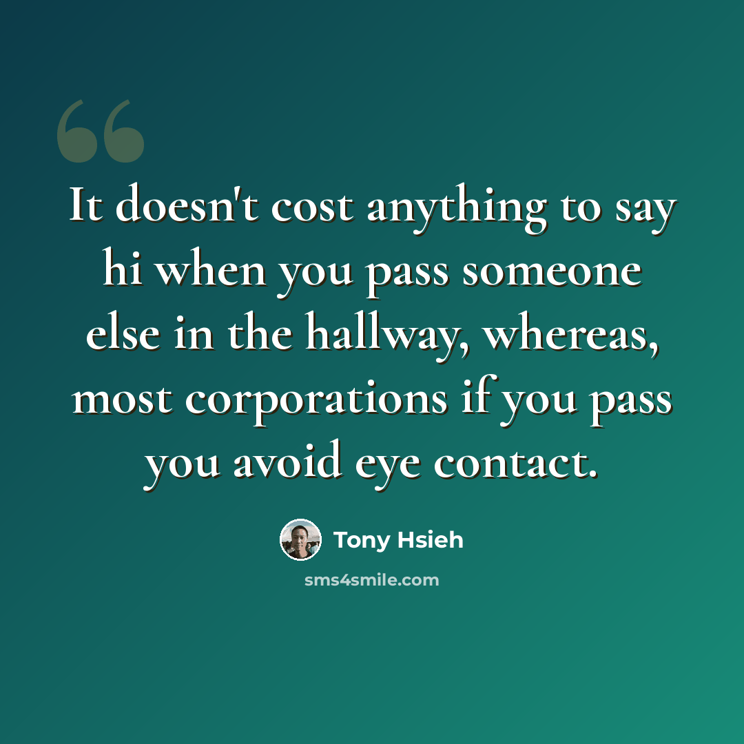 “It doesn't cost anything to say hi when you pass someone else in the hallway, whereas, most corporations if you pass you avoid eye contact.” quote by Tony Hsieh