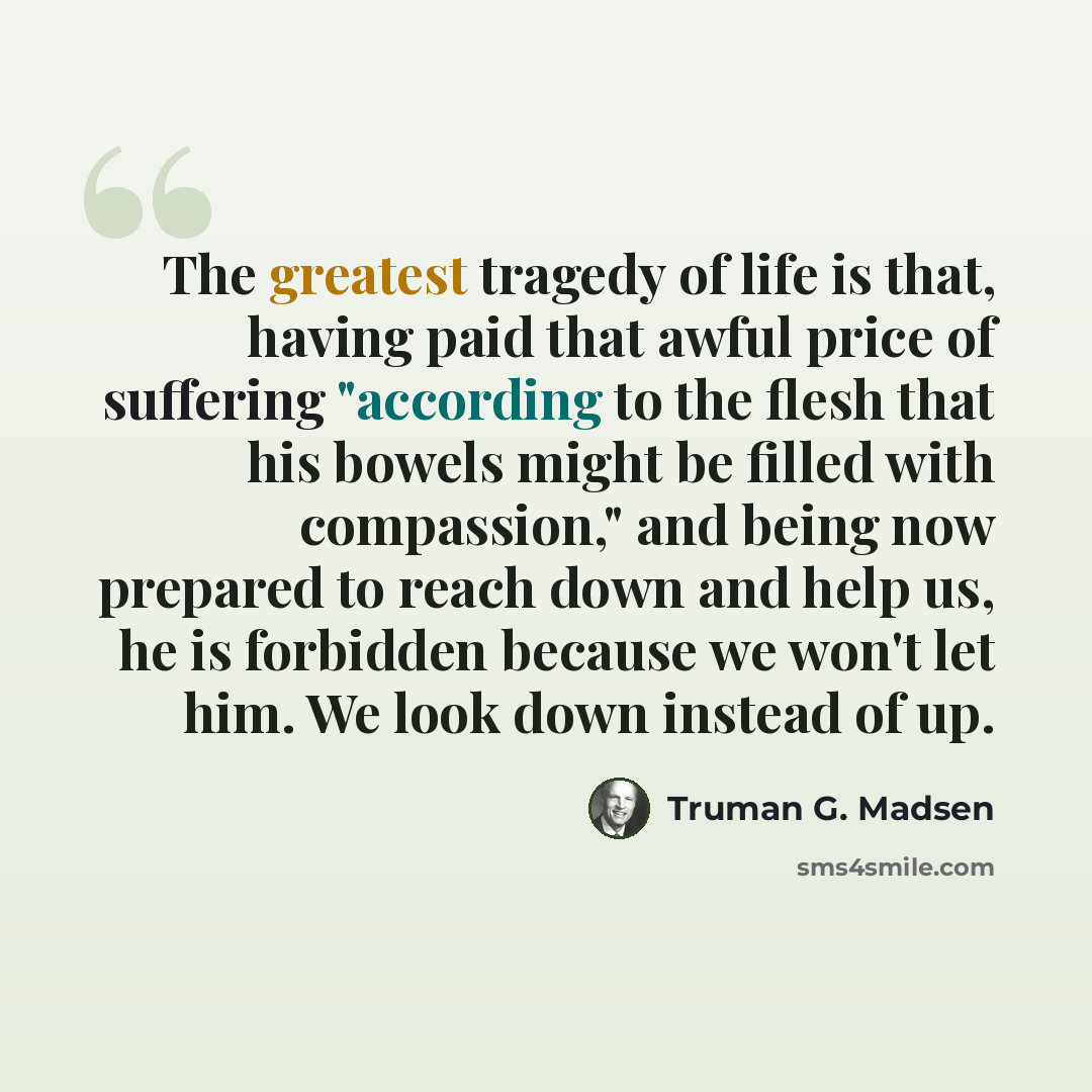 “The greatest tragedy of life is that, having paid that awful price of suffering "according to the flesh that his bowels might be filled with compassion," and being now prepared to reach down and help us, he is forbidden because we won't let him. We look down instead of up.” quote by Truman G. Madsen