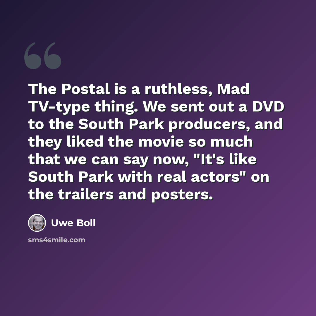 “The Postal is a ruthless, Mad TV-type thing. We sent out a DVD to the South Park producers, and they liked the movie so much that we can say now, "It's like South Park with real actors" on the trailers and posters.” quote by Uwe Boll