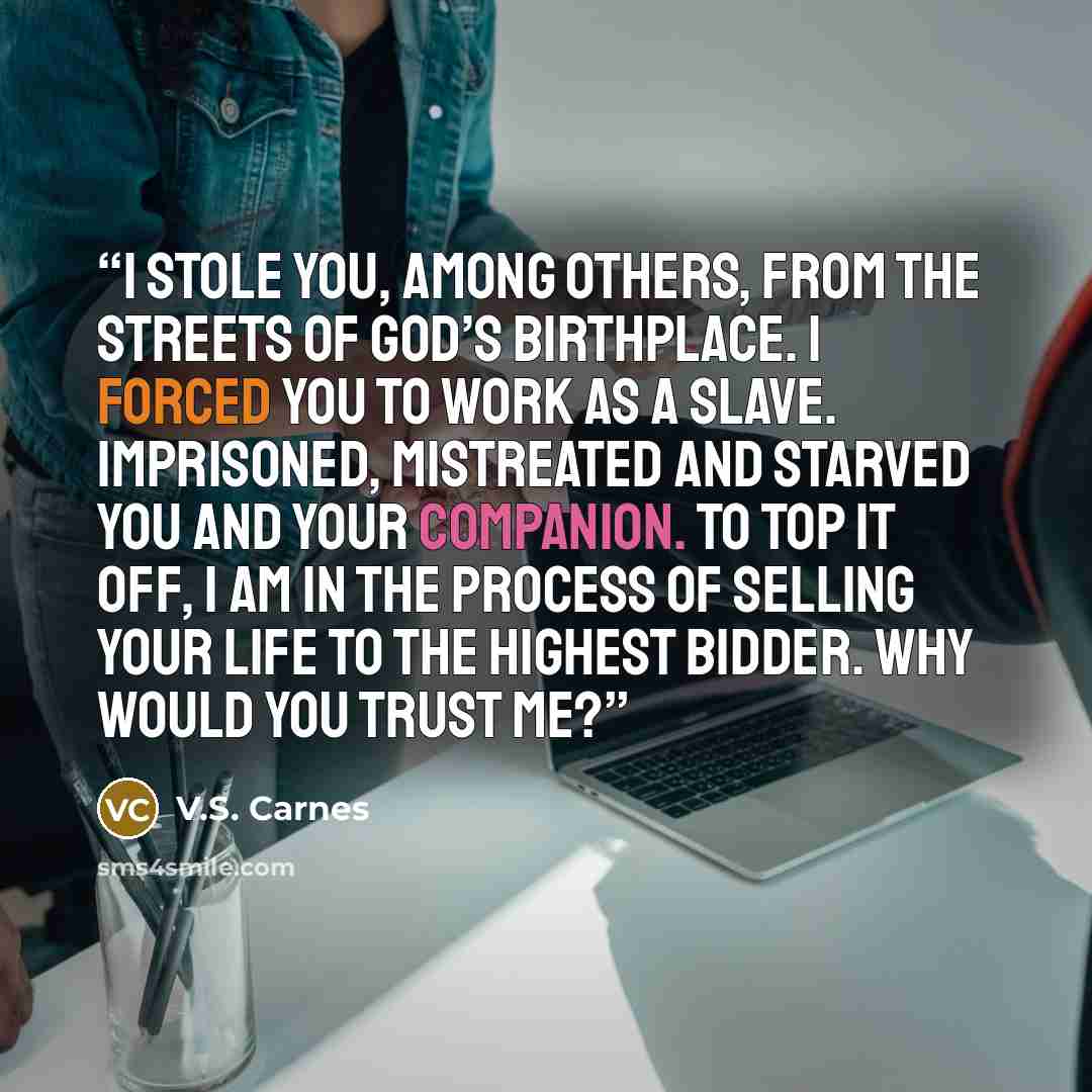 “I stole you, among others, from the streets of God’s birthplace. I forced you to work as a slave. Imprisoned, mistreated and starved you and your companion. To top it off, I am in the process of selling your life to the highest bidder. Why would you trust me?” quote by V.S. Carnes
