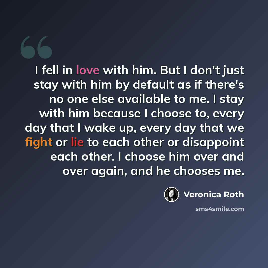 “I fell in love with him. But I don't just stay with him by default as if there's no one else available to me. I stay with him because I choose to, every day that I wake up, every day that we fight or lie to each other or disappoint each other. I choose him over and over again, and he chooses me.” quote by Veronica Roth